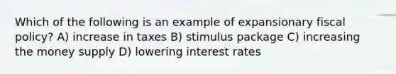 Which of the following is an example of expansionary fiscal policy? A) increase in taxes B) stimulus package C) increasing the money supply D) lowering interest rates