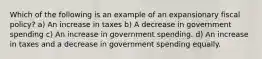 Which of the following is an example of an expansionary fiscal policy? a) An increase in taxes b) A decrease in government spending c) An increase in government spending. d) An increase in taxes and a decrease in government spending equally.