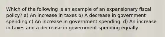 Which of the following is an example of an expansionary <a href='https://www.questionai.com/knowledge/kPTgdbKdvz-fiscal-policy' class='anchor-knowledge'>fiscal policy</a>? a) An increase in taxes b) A decrease in government spending c) An increase in government spending. d) An increase in taxes and a decrease in government spending equally.