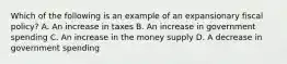 Which of the following is an example of an expansionary fiscal policy? A. An increase in taxes B. An increase in government spending C. An increase in the money supply D. A decrease in government spending