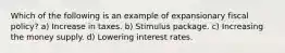 Which of the following is an example of expansionary fiscal policy? a) Increase in taxes. b) Stimulus package. c) Increasing the money supply. d) Lowering interest rates.