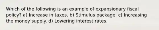 Which of the following is an example of expansionary fiscal policy? a) Increase in taxes. b) Stimulus package. c) Increasing the money supply. d) Lowering interest rates.