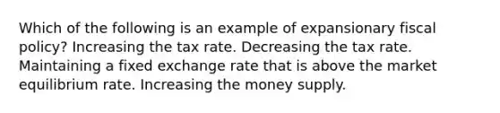 Which of the following is an example of expansionary fiscal policy? Increasing the tax rate. Decreasing the tax rate. Maintaining a fixed exchange rate that is above the market equilibrium rate. Increasing the money supply.