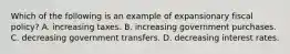 Which of the following is an example of expansionary fiscal policy? A. increasing taxes. B. increasing government purchases. C. decreasing government transfers. D. decreasing interest rates.