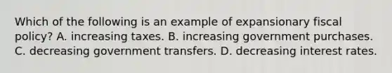 Which of the following is an example of expansionary <a href='https://www.questionai.com/knowledge/kPTgdbKdvz-fiscal-policy' class='anchor-knowledge'>fiscal policy</a>? A. increasing taxes. B. increasing government purchases. C. decreasing government transfers. D. decreasing interest rates.