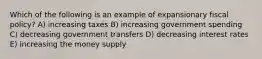 Which of the following is an example of expansionary fiscal policy? A) increasing taxes B) increasing government spending C) decreasing government transfers D) decreasing interest rates E) increasing the money supply