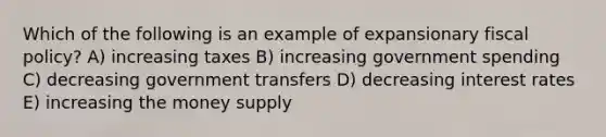 Which of the following is an example of expansionary fiscal policy? A) increasing taxes B) increasing government spending C) decreasing government transfers D) decreasing interest rates E) increasing the money supply