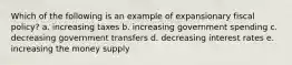 Which of the following is an example of expansionary fiscal policy? a. increasing taxes b. increasing government spending c. decreasing government transfers d. decreasing interest rates e. increasing the money supply