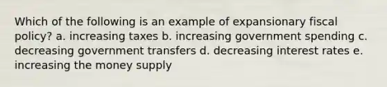 Which of the following is an example of expansionary fiscal policy? a. increasing taxes b. increasing government spending c. decreasing government transfers d. decreasing interest rates e. increasing the money supply