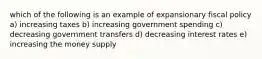 which of the following is an example of expansionary fiscal policy a) increasing taxes b) increasing government spending c) decreasing government transfers d) decreasing interest rates e) increasing the money supply