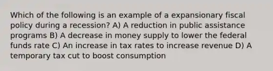 Which of the following is an example of a expansionary fiscal policy during a recession? A) A reduction in public assistance programs B) A decrease in money supply to lower the federal funds rate C) An increase in tax rates to increase revenue D) A temporary tax cut to boost consumption