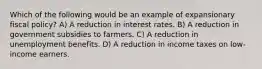 Which of the following would be an example of expansionary fiscal policy? A) A reduction in interest rates. B) A reduction in government subsidies to farmers. C) A reduction in unemployment benefits. D) A reduction in income taxes on low-income earners.