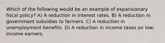 Which of the following would be an example of expansionary fiscal policy? A) A reduction in interest rates. B) A reduction in government subsidies to farmers. C) A reduction in unemployment benefits. D) A reduction in income taxes on low-income earners.