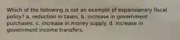 Which of the following is not an example of expansionary fiscal policy? a. reduction in taxes. b. increase in government purchases. c. increase in money supply. d. increase in government income transfers.