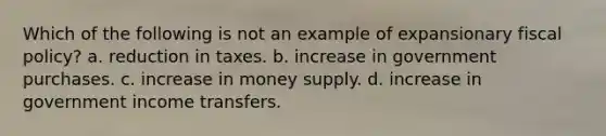 Which of the following is not an example of expansionary <a href='https://www.questionai.com/knowledge/kPTgdbKdvz-fiscal-policy' class='anchor-knowledge'>fiscal policy</a>? a. reduction in taxes. b. increase in government purchases. c. increase in money supply. d. increase in government income transfers.