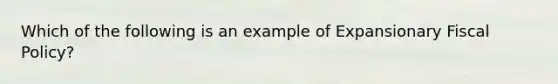 Which of the following is an example of Expansionary Fiscal Policy?