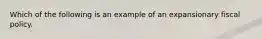 Which of the following is an example of an expansionary fiscal policy.