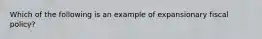 Which of the following is an example of expansionary fiscal policy?