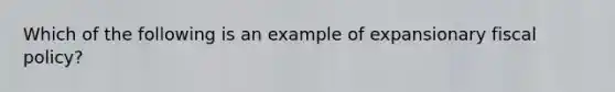 Which of the following is an example of expansionary <a href='https://www.questionai.com/knowledge/kPTgdbKdvz-fiscal-policy' class='anchor-knowledge'>fiscal policy</a>?