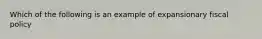 Which of the following is an example of expansionary fiscal policy