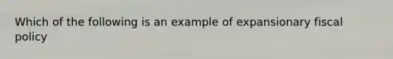 Which of the following is an example of expansionary fiscal policy