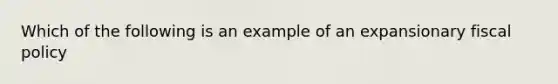 Which of the following is an example of an expansionary <a href='https://www.questionai.com/knowledge/kPTgdbKdvz-fiscal-policy' class='anchor-knowledge'>fiscal policy</a>