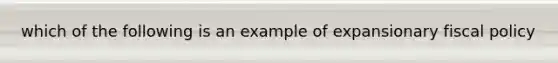 which of the following is an example of expansionary fiscal policy