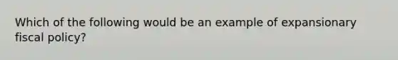 Which of the following would be an example of expansionary fiscal policy?