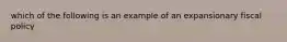 which of the following is an example of an expansionary fiscal policy