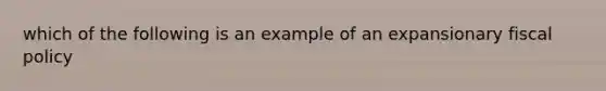 which of the following is an example of an expansionary fiscal policy