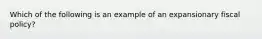 Which of the following is an example of an expansionary fiscal​ policy?