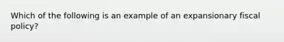 Which of the following is an example of an expansionary fiscal​ policy?