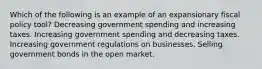 Which of the following is an example of an expansionary fiscal policy tool? Decreasing government spending and increasing taxes. Increasing government spending and decreasing taxes. Increasing government regulations on businesses. Selling government bonds in the open market.