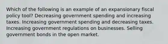 Which of the following is an example of an expansionary fiscal policy tool? Decreasing government spending and increasing taxes. Increasing government spending and decreasing taxes. Increasing government regulations on businesses. Selling government bonds in the open market.