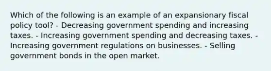 Which of the following is an example of an expansionary fiscal policy tool? - Decreasing government spending and increasing taxes. - Increasing government spending and decreasing taxes. - Increasing government regulations on businesses. - Selling government bonds in the open market.