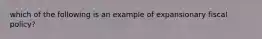 which of the following is an example of expansionary fiscal policy?