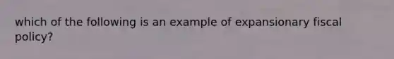 which of the following is an example of expansionary <a href='https://www.questionai.com/knowledge/kPTgdbKdvz-fiscal-policy' class='anchor-knowledge'>fiscal policy</a>?