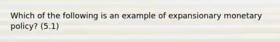 Which of the following is an example of expansionary monetary policy? (5.1)