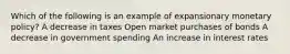 Which of the following is an example of expansionary monetary policy? A decrease in taxes Open market purchases of bonds A decrease in government spending An increase in interest rates