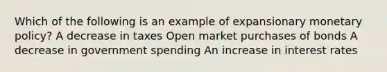 Which of the following is an example of expansionary monetary policy? A decrease in taxes Open market purchases of bonds A decrease in government spending An increase in interest rates