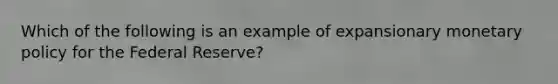 Which of the following is an example of expansionary monetary policy for the Federal Reserve?