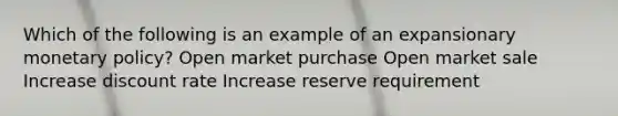 Which of the following is an example of an expansionary monetary policy? Open market purchase Open market sale Increase discount rate Increase reserve requirement