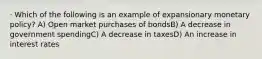 · Which of the following is an example of expansionary monetary policy? A) Open market purchases of bondsB) A decrease in government spendingC) A decrease in taxesD) An increase in interest rates