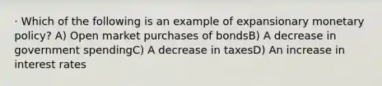 · Which of the following is an example of expansionary monetary policy? A) Open market purchases of bondsB) A decrease in government spendingC) A decrease in taxesD) An increase in interest rates