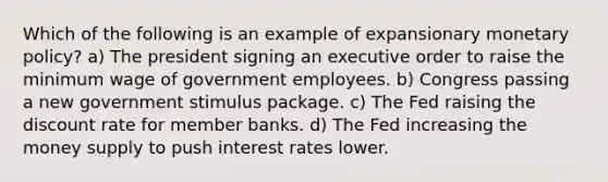 Which of the following is an example of expansionary monetary policy? a) The president signing an executive order to raise the minimum wage of government employees. b) Congress passing a new government stimulus package. c) The Fed raising the discount rate for member banks. d) The Fed increasing the money supply to push interest rates lower.