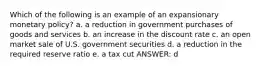 Which of the following is an example of an expansionary monetary policy? a. a reduction in government purchases of goods and services b. an increase in the discount rate c. an open market sale of U.S. government securities d. a reduction in the required reserve ratio e. a tax cut ANSWER: d