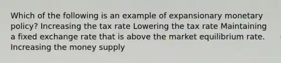 Which of the following is an example of expansionary <a href='https://www.questionai.com/knowledge/kEE0G7Llsx-monetary-policy' class='anchor-knowledge'>monetary policy</a>? Increasing the tax rate Lowering the tax rate Maintaining a fixed exchange rate that is above the market equilibrium rate. Increasing the money supply