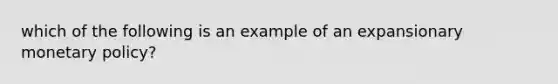 which of the following is an example of an expansionary <a href='https://www.questionai.com/knowledge/kEE0G7Llsx-monetary-policy' class='anchor-knowledge'>monetary policy</a>?