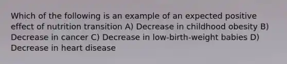 Which of the following is an example of an expected positive effect of nutrition transition A) Decrease in childhood obesity B) Decrease in cancer C) Decrease in low-birth-weight babies D) Decrease in heart disease