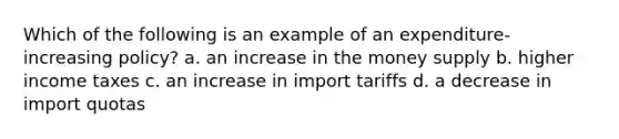 Which of the following is an example of an expenditure-increasing policy? a. an increase in the money supply b. higher income taxes c. an increase in import tariffs d. a decrease in import quotas